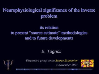 Neurophysiological significance of the inverse
problem
its relation
to present “source estimate” methodologies
and to future developments
E. Tognoli
Discussion group about Source Estimation
5 November 2004
 
