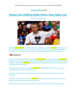 National/World <br />Obama Asks $105B In Public Works, More Jobless Aid<br />Updated at 06:26 PM today<br />President Barack Obama speaks after the annual Labor Day parade in Detroit, Monday, Sept. 5, 2011. Obama's speech at the annual event was serving as a dress rehearsal for the jobs address he's delivering to a joint session of Congress on Thursday night. (AP Photo/Paul Sancya)<br />  <br />Sept. 8, 2011 (WASHINGTON) -- President Barack Obama is proposing spending $105 billion on public works projects as part of his package to spur job growth. He also is recommending that Congress renew nearly $50 billion in unemployment benefits for about 6 million people at risk of losing their jobless insurance. <br />The spending is contained in a broader $447 billion jobs plan that the president is unveiling Thursday before a joint session of Congress. <br />The proposal also contains deeper payroll tax cuts for workers and new payroll tax cuts for businesses. <br />In addition, the plan proposes spending $35 billion so that states and local governments can prevent layoffs of teachers and emergency services personnel. <br />White House officials say the proposal represents a bold response to serious economic weakening.   HYPERLINK quot;
http://abclocal.go.com/wls/explore?section=wls/news/national_worldquot;
 <br />