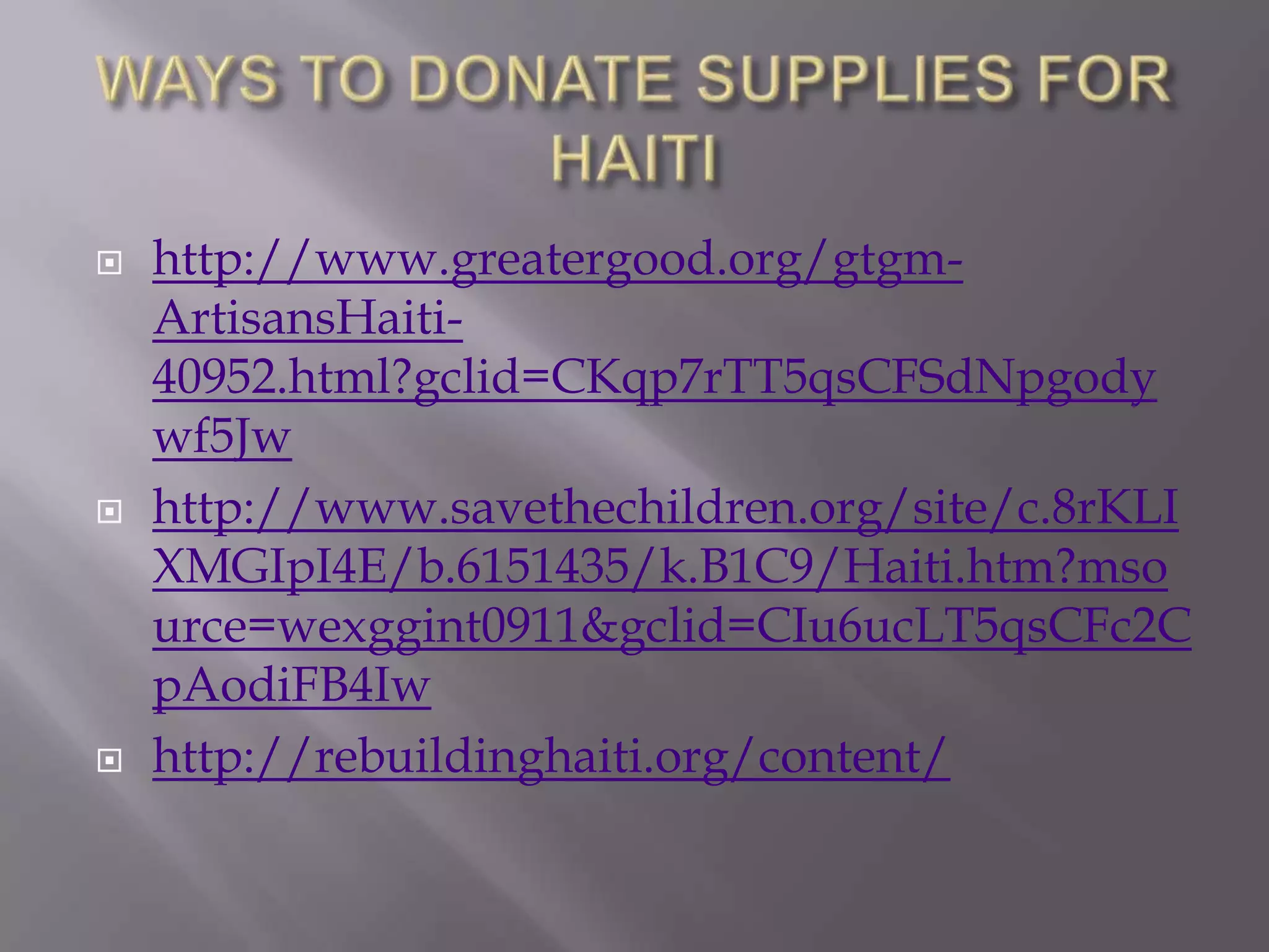    http://www.greatergood.org/gtgm-
    ArtisansHaiti-
    40952.html?gclid=CKqp7rTT5qsCFSdNpgody
    wf5Jw
   http://www.savethechildren.org/site/c.8rKLI
    XMGIpI4E/b.6151435/k.B1C9/Haiti.htm?mso
    urce=wexggint0911&gclid=CIu6ucLT5qsCFc2C
    pAodiFB4Iw
   http://rebuildinghaiti.org/content/
 