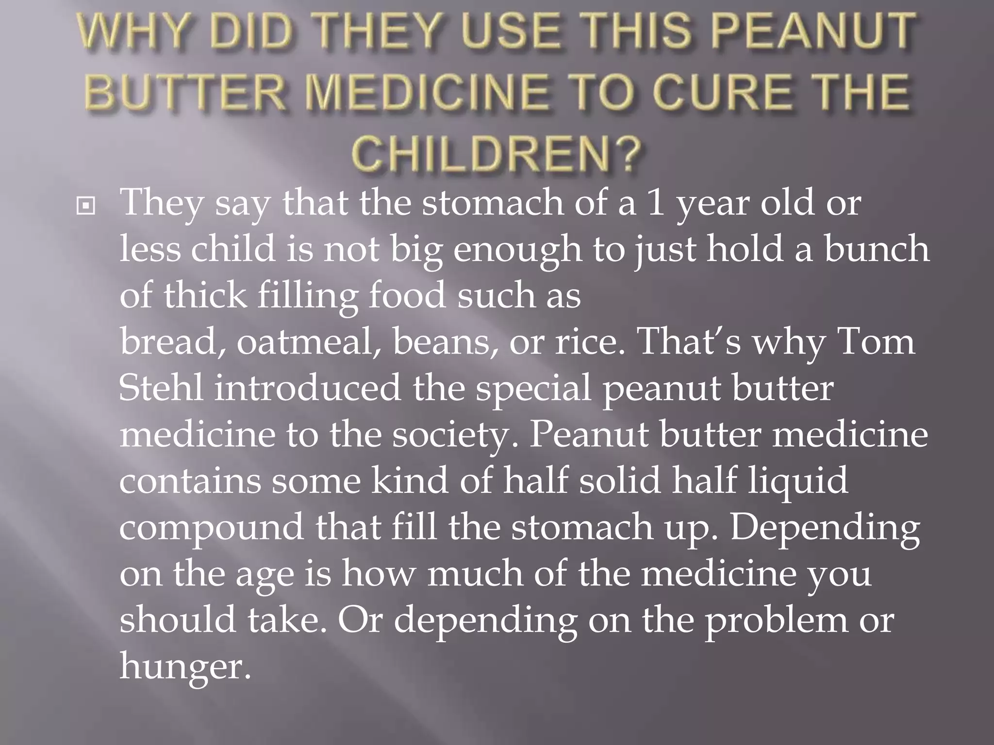    They say that the stomach of a 1 year old or
    less child is not big enough to just hold a bunch
    of thick filling food such as
    bread, oatmeal, beans, or rice. That’s why Tom
    Stehl introduced the special peanut butter
    medicine to the society. Peanut butter medicine
    contains some kind of half solid half liquid
    compound that fill the stomach up. Depending
    on the age is how much of the medicine you
    should take. Or depending on the problem or
    hunger.
 