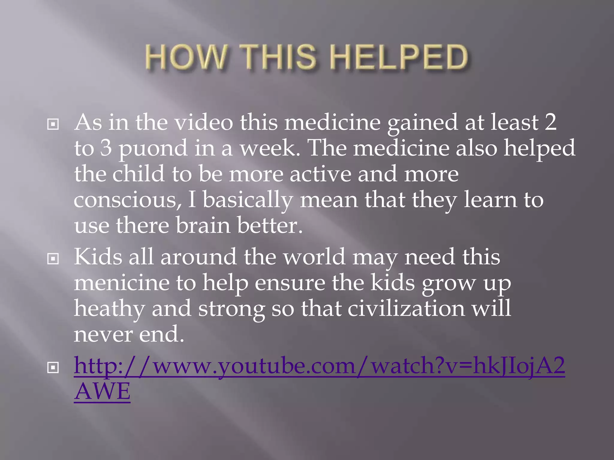    As in the video this medicine gained at least 2
    to 3 puond in a week. The medicine also helped
    the child to be more active and more
    conscious, I basically mean that they learn to
    use there brain better.
   Kids all around the world may need this
    menicine to help ensure the kids grow up
    heathy and strong so that civilization will
    never end.
   http://www.youtube.com/watch?v=hkJIojA2
    AWE
 