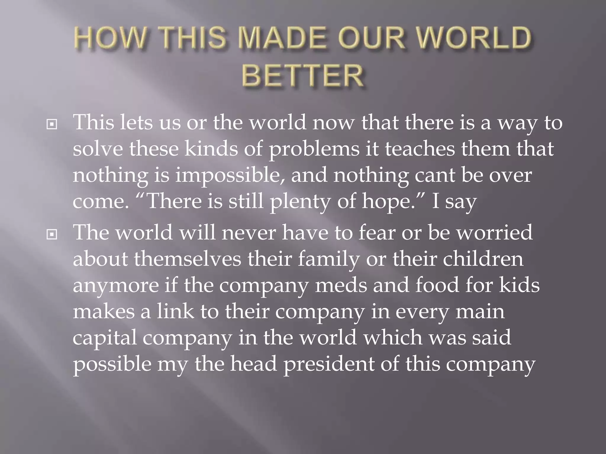    This lets us or the world now that there is a way to
    solve these kinds of problems it teaches them that
    nothing is impossible, and nothing cant be over
    come. “There is still plenty of hope.” I say
   The world will never have to fear or be worried
    about themselves their family or their children
    anymore if the company meds and food for kids
    makes a link to their company in every main
    capital company in the world which was said
    possible my the head president of this company
 