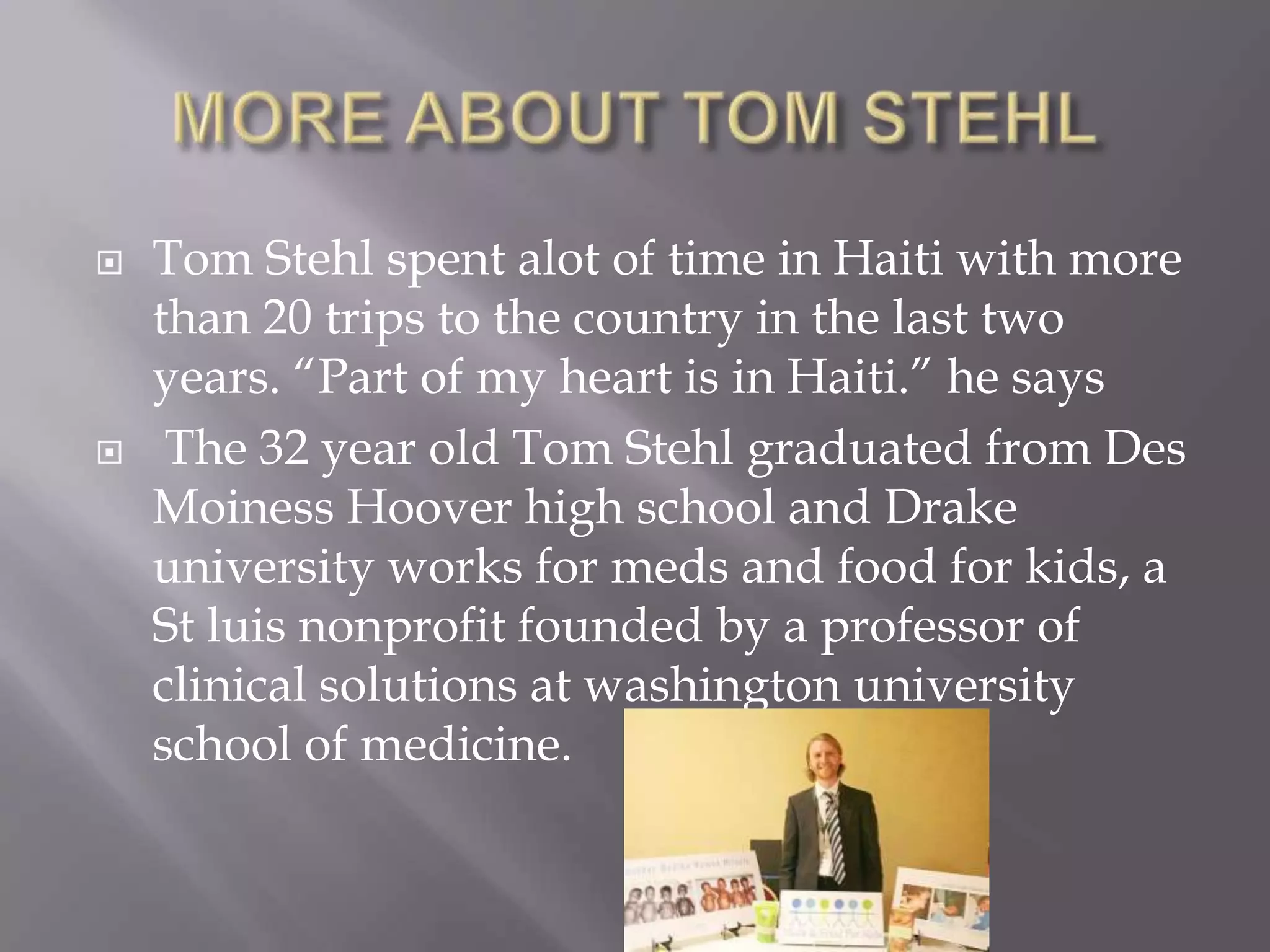    Tom Stehl spent alot of time in Haiti with more
    than 20 trips to the country in the last two
    years. “Part of my heart is in Haiti.” he says
    The 32 year old Tom Stehl graduated from Des
    Moiness Hoover high school and Drake
    university works for meds and food for kids, a
    St luis nonprofit founded by a professor of
    clinical solutions at washington university
    school of medicine.
 