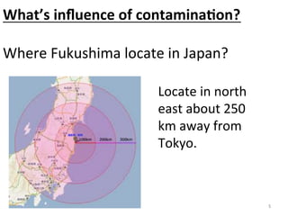 What’s	
  inﬂuence	
  of	
  contamina>on?	
  
	
  
Where	
  Fukushima	
  locate	
  in	
  Japan?	

                             Locate	
  in	
  north	
  
                             east	
  about	
  250	
  
                             km	
  away	
  from	
  
                             Tokyo.	



                                                         	
 