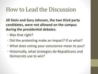 How to Lead the Discussion
Jill Stein and Gary Johnson, the two third party
candidates, were not allowed on the campus
during the presidential debates.
• Was that right?
• Did the protesting make an impact? If so what?
• What does voting your conscience mean to you?
• Historically, what strategies do Republicans and
Democrats use to win?
 