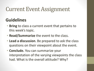 Current Event Assignment
Guidelines
• Bring to class a current event that pertains to
this week’s topic.
• Read/Summarize the event to the class.
• Lead a discussion. Be prepared to ask the class
questions on their viewpoint about the event.
• Conclude. You can summarize your
interpretation of the varying viewpoints the class
had. What is the overall attitude? Why?
 