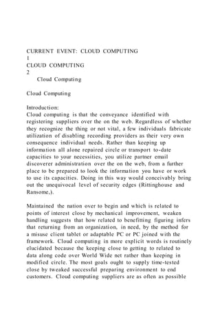 CURRENT EVENT: CLOUD COMPUTING
1
CLOUD COMPUTING
2
Cloud Computing
Cloud Computing
Introduction:
Cloud computing is that the conveyance identified with
registering suppliers over the on the web. Regardless of whether
they recognize the thing or not vital, a few individuals fabricate
utilization of disabling recording providers as their very own
consequence individual needs. Rather than keeping up
information all alone repaired circle or transport to-date
capacities to your necessities, you utilize partner email
discoverer administration over the on the web, from a further
place to be prepared to look the information you have or work
to use its capacities. Doing in this way would conceivably bring
out the unequivocal level of security edges (Rittinghouse and
Ransome,).
Maintained the nation over to begin and which is related to
points of interest close by mechanical improvement, weaken
handling suggests that how related to benefitting figuring infers
that returning from an organization, in need, by the method for
a misuse client tablet or adaptable PC or PC joined with the
framework. Cloud computing in more explicit words is routinely
elucidated because the keeping close to getting to related to
data along code over World Wide net rather than keeping in
modified circle. The most goals ought to supply time-tested
close by tweaked successful preparing environment to end
customers. Cloud computing suppliers are as often as possible
 