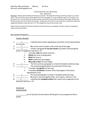 Current Event for your UN Country<br />Due : February 4<br />Directions:  Please read and follow all directions carefully!  The assignment that you will be turning in is a current event.  You are to find a recent article (either from the newspaper or a news website), read it in its entirety, and print/cut it out. You will attach the article and your assessment of the article to the back of this page. Please note that the article must not be older than 30 days.  Follow each of the items in the check list to receive full credit! Any assignment without a name will earn a ‘0’. This assignment may not be turned in late.<br />Please check the student side of the checklist for the items that you completed.  All items must be completed in order to ensure full credit.<br />Our Country of research is_______________________________________________________<br />Teacher /Student<br />,[object Object]