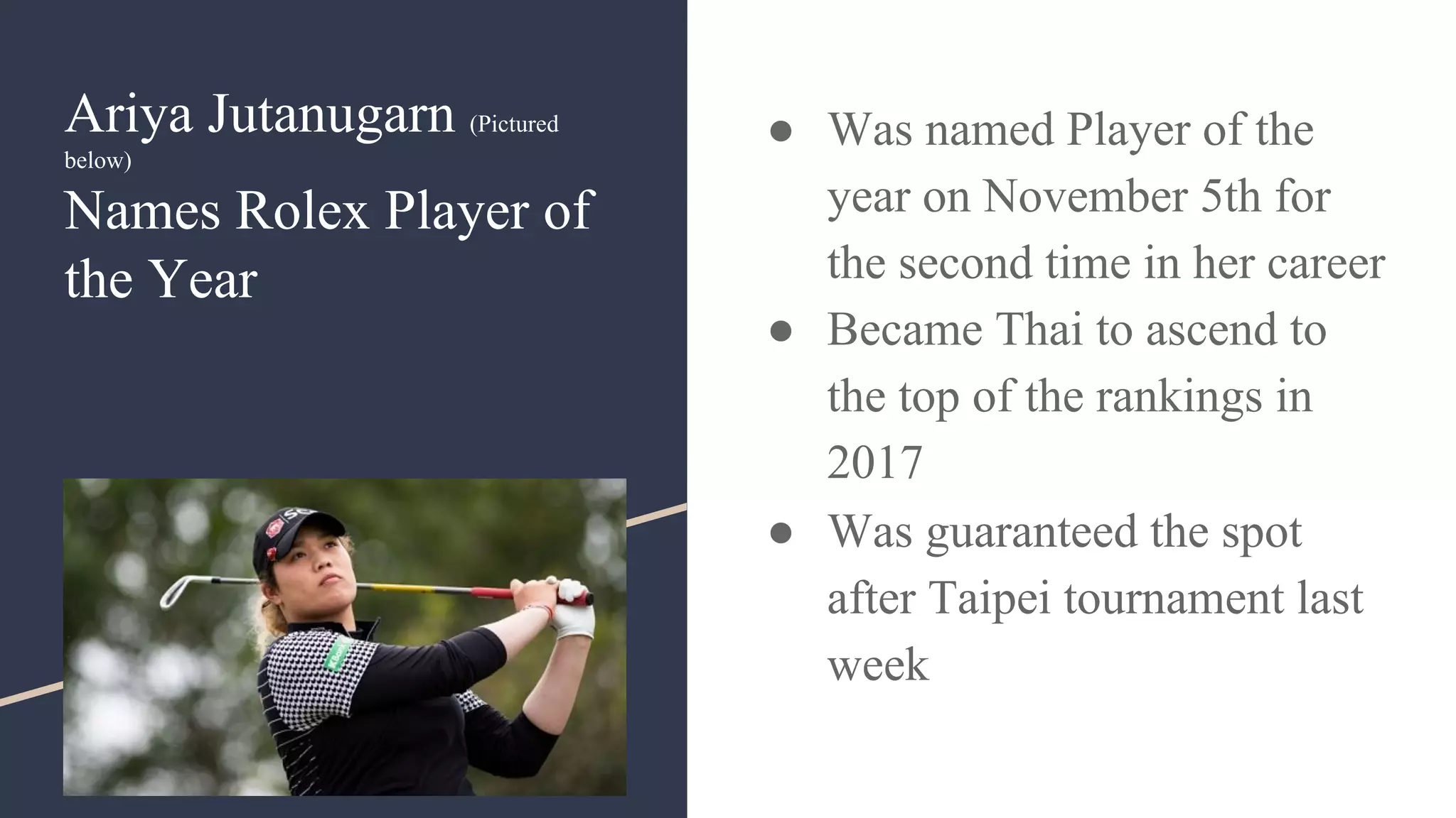 Ariya Jutanugarn (Pictured
below)
Names Rolex Player of
the Year
● Was named Player of the
year on November 5th for
the second time in her career
● Became Thai to ascend to
the top of the rankings in
2017
● Was guaranteed the spot
after Taipei tournament last
week