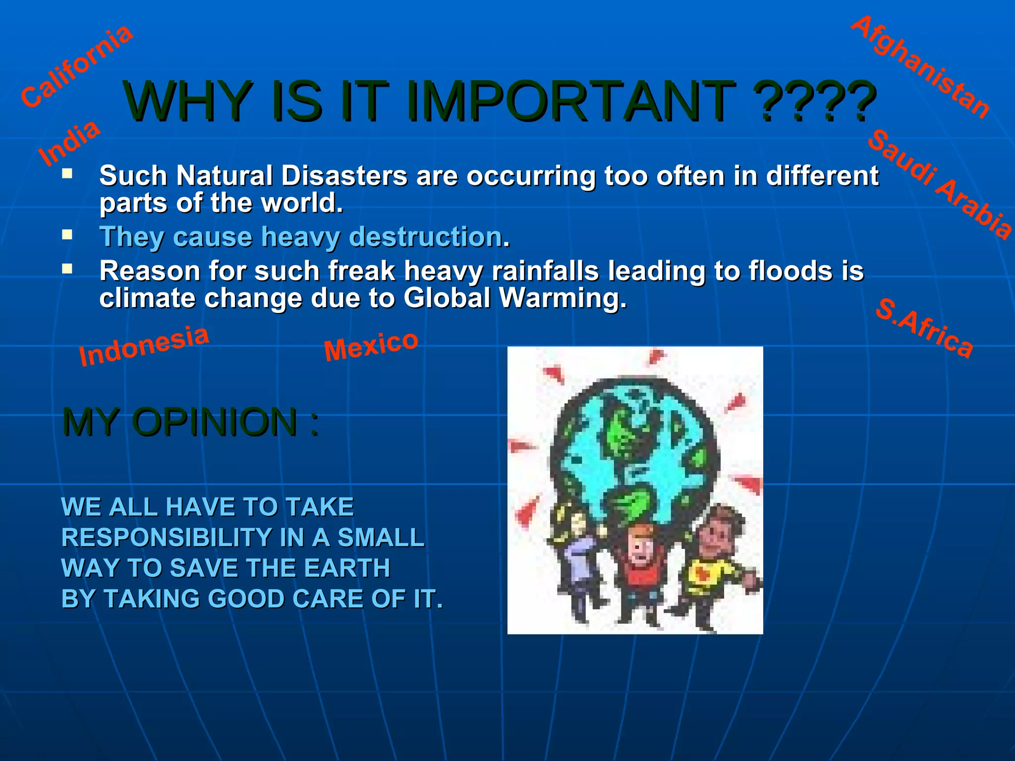 WHY IS IT IMPORTANT ????   Such Natural Disasters are occurring too often in different parts of the world. They cause heavy destruction . Reason for such freak heavy rainfalls leading to floods is climate change due to Global Warming. MY OPINION : WE ALL HAVE TO TAKE  RESPONSIBILITY IN A SMALL  WAY TO SAVE THE EARTH  BY TAKING GOOD CARE OF IT. Afghanistan Saudi Arabia India California Indonesia Mexico S.Africa 