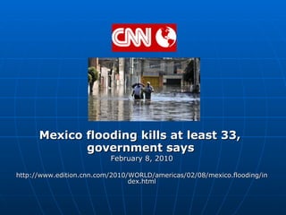 Mexico flooding kills at least 33,  government says   February 8, 2010 http://www.edition.cnn.com/2010/WORLD/americas/02/08/mexico.flooding/index.html 