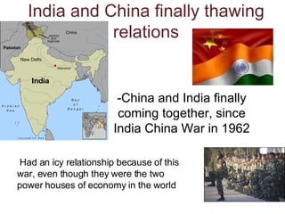 India and China finally thawing relations -China and India finally coming together, since India China War in 1962 Had an icy relationship because of this war, even though they were the two power houses of economy in the world 