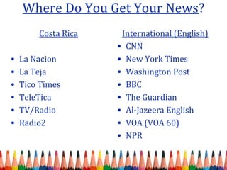 Where Do You Get Your News?
International (English)
• CNN
• New York Times
• Washington Post
• BBC
• The Guardian
• Al-Jazeera English
• VOA (VOA 60)
• NPR
Costa Rica
• La Nacion
• La Teja
• Tico Times
• TeleTica
• TV/Radio
• Radio2
 
