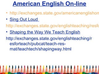 American English On-line
• http://exchanges.state.gov/americanenglishon
• Sing Out Loud
http://exchanges.state.gov/englishteaching/resfo
• Shaping the Way We Teach English
http://exchanges.state.gov/englishteaching/r
esforteach/pubcat/teach-res-
mat/teachtech/shapingway.html
 