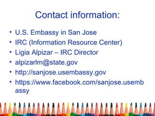 Contact information:
• U.S. Embassy in San Jose
• IRC (Information Resource Center)
• Ligia Alpizar – IRC Director
• alpizarlm@state.gov
• http://sanjose.usembassy.gov
• https://www.facebook.com/sanjose.usemb
assy
 