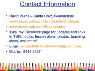 Contact Information
• David Burns – Santa Cruz, Guanacaste
• www.facebook.com/EnglishOnTheMove
• www.facebook.com/Rayuelando
• ‘Like’ my Facebook page for updates and links
to TEFL topics, lesson plans, photos, teaching
ideas, and more!
• Email: EnglishOnTheMove27@gmail.com
• Mobile: 8416 2367
 