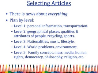 Selecting Articles
• There is news about everything.
• Plan by level:
– Level 1: personal information, transportation.
– Level 2: geographical places, qualities &
attributes of people, recycling, sports.
– Level 3: Nationalities, music, lifestyle.
– Level 4: World problems, environment.
– Level 5: Family concept, mass media, human
rights, democracy, philosophy, religion, etc.
 