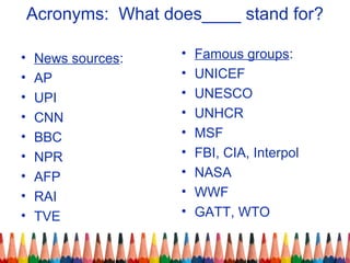 Acronyms: What does____ stand for?
• News sources:
• AP
• UPI
• CNN
• BBC
• NPR
• AFP
• RAI
• TVE
• Famous groups:
• UNICEF
• UNESCO
• UNHCR
• MSF
• FBI, CIA, Interpol
• NASA
• WWF
• GATT, WTO
 
