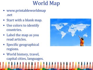 World Map
• www.printableworldmap
.net
• Start with a blank map.
• Use colors to identify
countries.
• Label the map as you
read articles.
• Specific geographical
regions.
• World history, travel,
capital cities, languages.
 