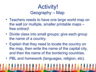 Activity!
Geography – Map
• Teachers needs to have one large world map on
the wall (or multiple, smaller printable maps –
free online)!
• Divide class into small groups; give each group
the name of a country.
• Explain that they need to locate the country on
the map, then write the name of the capital city,
and then the name of the bordering countries.
• PBL and homework (languages, religion, etc).
 