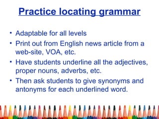 Practice locating grammar
• Adaptable for all levels
• Print out from English news article from a
web-site, VOA, etc.
• Have students underline all the adjectives,
proper nouns, adverbs, etc.
• Then ask students to give synonyms and
antonyms for each underlined word.
 