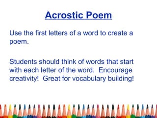 Acrostic Poem
Use the first letters of a word to create a
poem.
Students should think of words that start
with each letter of the word. Encourage
creativity! Great for vocabulary building!
 