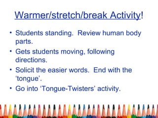 Warmer/stretch/break Activity!
• Students standing. Review human body
parts.
• Gets students moving, following
directions.
• Solicit the easier words. End with the
‘tongue’.
• Go into ‘Tongue-Twisters’ activity.
 