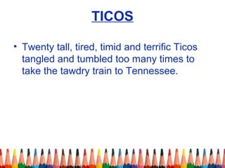TICOS
• Twenty tall, tired, timid and terrific Ticos
tangled and tumbled too many times to
take the tawdry train to Tennessee.
 