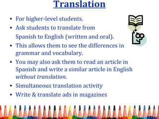 Translation
• For higher-level students.
• Ask students to translate from
Spanish to English (written and oral).
• This allows them to see the differences in
grammar and vocabulary.
• You may also ask them to read an article in
Spanish and write a similar article in English
without translation.
• Simultaneous translation activity
• Write & translate ads in magazines
 