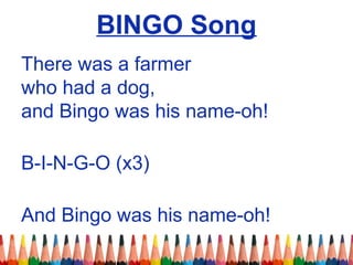 BINGO Song
There was a farmer
who had a dog,
and Bingo was his name-oh!
B-I-N-G-O (x3)
And Bingo was his name-oh!
 
