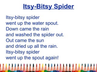 Itsy-Bitsy Spider
Itsy-bitsy spider
went up the water spout.
Down came the rain
and washed the spider out.
Out came the sun
and dried up all the rain.
Itsy-bitsy spider
went up the spout again!
 