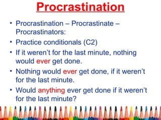 Procrastination
• Procrastination – Procrastinate –
Procrastinators:
• Practice conditionals (C2)
• If it weren’t for the last minute, nothing
would ever get done.
• Nothing would ever get done, if it weren’t
for the last minute.
• Would anything ever get done if it weren’t
for the last minute?
 