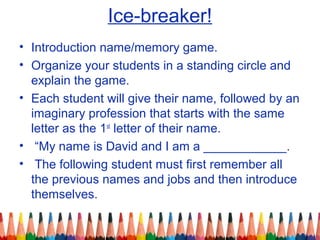 Ice-breaker!
• Introduction name/memory game.
• Organize your students in a standing circle and
explain the game.
• Each student will give their name, followed by an
imaginary profession that starts with the same
letter as the 1st
letter of their name.
• “My name is David and I am a ____________.
• The following student must first remember all
the previous names and jobs and then introduce
themselves.
 