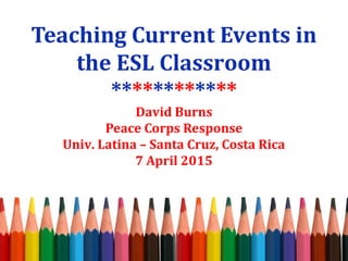 Teaching Current Events in
the ESL Classroom
************
David Burns
Peace Corps Response
Univ. Latina – Santa Cruz, Costa Rica
7 April 2015
 