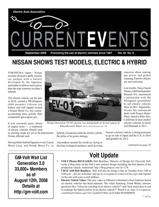 Electric Auto Association




  CURRENTEVENTS  Sepbember 2008           Promoting the use of electric vehicles since 1967                 Vol. 40 No. 9



    NISSAN SHOWS TEST MODELS, ELECTRIC & HYBRID
YOKOSUKA, Japan - Nissan                                                                                          concerns about soaring
recently showed a spiffy electric                                                                                 gas prices and global
car packed with a battery                                                                                         warming. Electric vehicles
developed by the Japanese                                                                                         are zero-emission.
automaker to deliver more power
than the type common in today’s                                                                                   Last month, Tokyo-based
hybrids.                                                                                                          Nissan, with French partner
                                                                                                                  Renault SA, announced
The electric vehicle, set for sale                                                                                a partnership with the
in 2010, carried a 300 kilogram                                                                                   Portuguese government
(660 pounds) lithium-ion                                                                                          to sell electric vehicles
battery and still zipped around                                                                                   there in 2011. Separately,
a Nissan Motor Co. test course,                                                                                   Nissan has announced
accelerating more quickly than                                                                                    deals with Project Better
comparable gas-engine cars.                                                                                       Place, based in Palo Alto,
                                                                                                                  California, to mass market
It was extremely quiet, absent       Nissan showed its EV-01 electric car, foreground, at its test course in      electric vehicles in Israel
of engine noise — a trademark                    Yokosuka near Tokyo. Photo: Shizuo KambayaShi / aP               and Denmark in 2011.
of electric vehicles. Details such
as cruising range are yet to be determined, hybrids, Nissan has made the electric vehicle Nissan’s electric vehicle, is being promised
Nissan officials said.                        the pillar of its green strategy.                   to go on sale in Japan and the U.S. in 2010
                                                                                                  and globally by 2012.
Having fallen behind Japanese rivals Toyota Automakers around the world are trying to
Motor Corp. and Honda Motor Co. in develop ecological products amid growing                                             continued on page 18




      GM-Volt Wait List                                                         Volt Update
                                                •	 VOLT	Photos	RELEASED: Bob Boniface, Director of Design for Chevrolet Volt,
        Generation 2.0                             wrote a blog entry on the Volt’s new exterior design including the first photos of the

      33,000+ Members                              production vehicle. Interested? http://blog.gmnext.com/?p=229.
                                                •	 CHAT	with	Bob	Boniface: Bob will also be doing a chat on Tuesday from 3:00 to
              as of                                4:00 p.m. –All are welcome! Just go to www.gmnext.com/LiveChat.aspx and register
                                                   on the site with your e-mail address.
      August 12th, 2008                         •	 Electric	Vehicle	Video: The new video in GMnext’s Alternative Fuel Solution Series
                                                   on electric vehicles has been released. The video featuring, Frank Weber, answers
           Details at                              questions like, “where do you plug in an electric vehicle?” and “how much does it cost
                                                   to recharge the battery power in an electric vehicle?” Watch it at: http://www.gmnext.
      http://gm-volt.com                           com/Details/Videos.aspx?id=5ea6d2e9-60ee-4e3f-8ddd-803f98f0f884
 