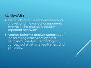 SUMMARY
 The article discusses applied behavior
analysis and the various components
involves in the changing socially
important behaviors.
 Applied behavior analysis comprises of
the following dimensions applied,
behavioral, analytic, technological,
conceptual systems, effectiveness and
generality.
 