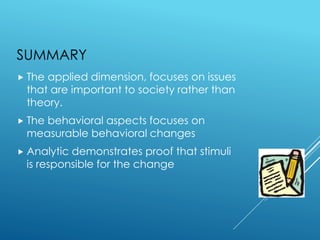 SUMMARY
 The applied dimension, focuses on issues
that are important to society rather than
theory.
 The behavioral aspects focuses on
measurable behavioral changes
 Analytic demonstrates proof that stimuli
is responsible for the change
 