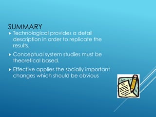 SUMMARY
 Technological provides a detail
description in order to replicate the
results.
 Conceptual system studies must be
theoretical based.
 Effective applies the socially important
changes which should be obvious
 