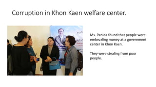 Corruption in Khon Kaen welfare center.
Ms. Panida found that people were
embezzling money at a government
center in Khon Kaen.
They were stealing from poor
people.
 