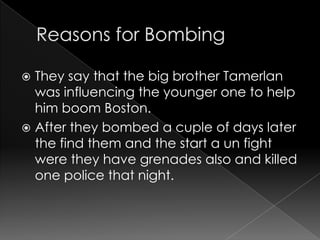  They say that the big brother Tamerlan
was influencing the younger one to help
him boom Boston.
After they bombed a cuple of days later
the find them and the start a un fight
were they have grenades also and killed
one police that night.