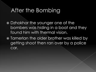  Dzhokhar the younger one of the
bombers was hiding in a boat and they
found him with thermal vision.
Tamerlan the older brother was killed by
getting shoot then ran over by a police
car.