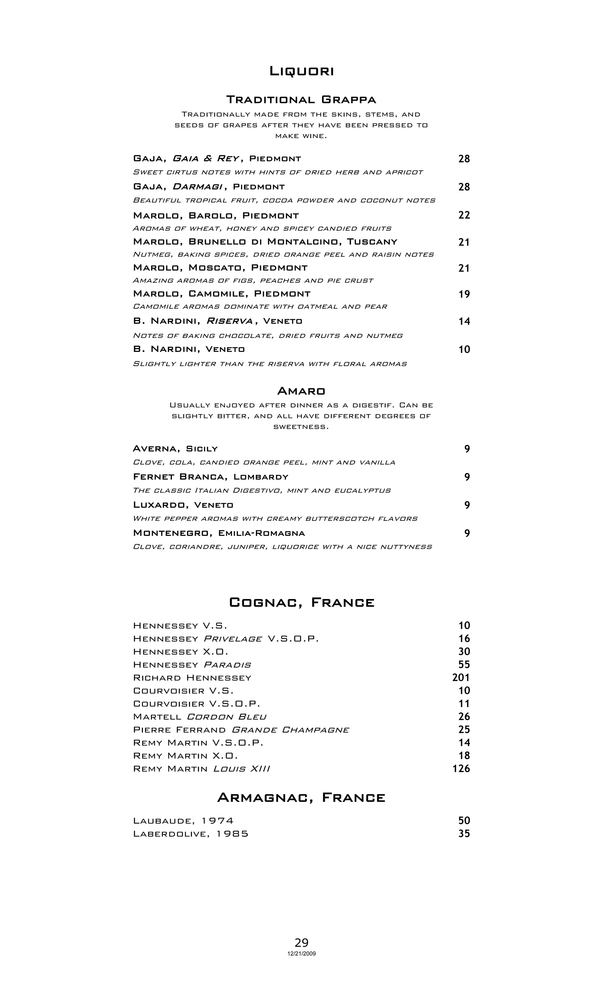 Liquori
                  Traditional Grappa
         Traditionally made from the skins, stems, and
        seeds of grapes after they have been pressed to
                           make wine.

Gaja, Gaia & Rey , Piedmont                                   28
Sweet cirtus notes with hints of dried herb and apricot
Gaja, Darmagi , Piedmont                                      28
Beautiful tropical fruit, cocoa powder and coconut notes
Marolo, Barolo, Piedmont                                      22
Aromas of wheat, honey and spicey candied fruits
Marolo, Brunello di Montalcino, Tuscany                       21
Nutmeg, baking spices, dried orange peel and raisin notes
Marolo, Moscato, Piedmont                                     21
Amazing aromas of figs, peaches and pie crust
Marolo, Camomile, Piedmont                                    19
Camomile aromas dominate with oatmeal and pear
B. Nardini, Riserva , Veneto                                  14
Notes of baking chocolate, dried fruits and nutmeg
B. Nardini, Veneto                                            10
Slightly lighter than the riserva with floral aromas

                            Amaro
       Usually enjoyed after dinner as a digestif. Can be
       slightly bitter, and all have different degrees of
                           sweetness.

Averna, Sicily                                                 9
Clove, cola, candied orange peel, mint and vanilla
Fernet Branca, Lombardy                                        9
The classic Italian Digestivo, mint and eucalyptus
Luxardo, Veneto                                                9
White pepper aromas with creamy butterscotch flavors
Montenegro, Emilia-Romagna                                     9
Clove, coriandre, juniper, liquorice with a nice nuttyness




                  Cognac, France
Hennessey V.S.                                                10
Hennessey Privelage V.S.O.P.                                  16
Hennessey X.O.                                                30
Hennessey Paradis                                             55
Richard Hennessey                                            201
Courvoisier V.S.                                              10
Courvoisier V.S.O.P.                                          11
Martell Cordon Bleu                                           26
Pierre Ferrand Grande Champagne                               25
Remy Martin V.S.O.P.                                          14
Remy Martin X.O.                                              18
Remy Martin Louis XIII                                       126

                Armagnac, France
Laubaude, 1974                                                50
Laberdolive, 1985                                             35




                                29
                              12/21/2009
 