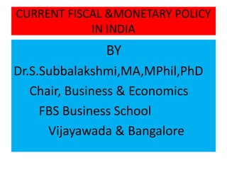 CURRENT FISCAL &MONETARY POLICY
IN INDIA
BY
Dr.S.Subbalakshmi,MA,MPhil,PhD
Chair, Business & Economics
FBS Business School
Vijayawada & Bangalore
 