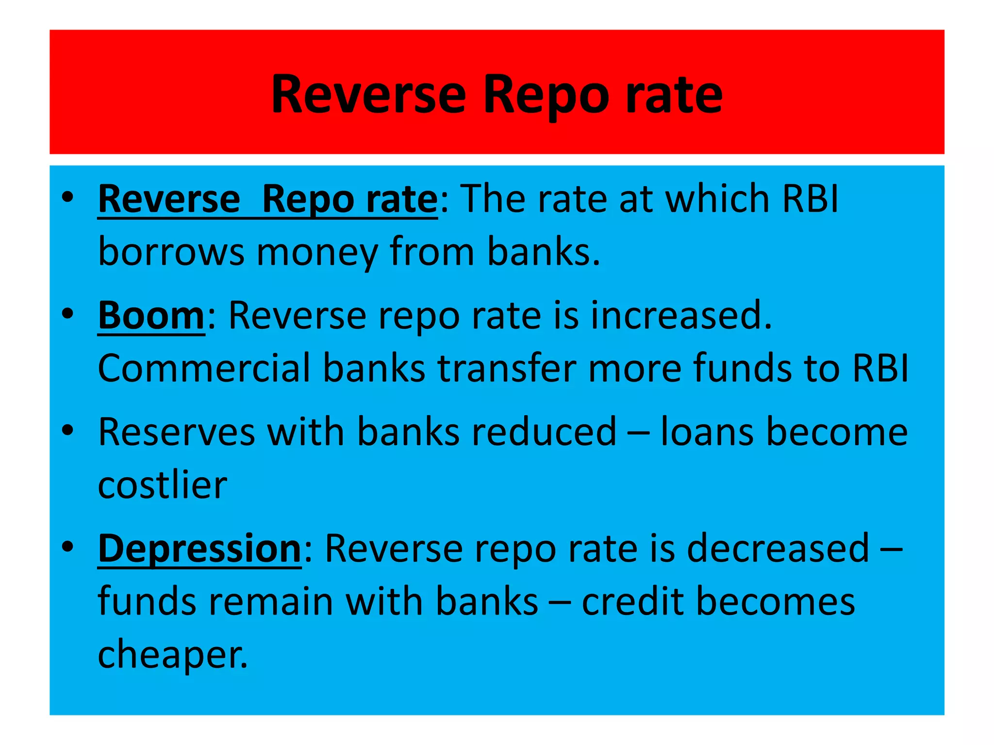 Reverse Repo rate
• Reverse Repo rate: The rate at which RBI
borrows money from banks.
• Boom: Reverse repo rate is increased.
Commercial banks transfer more funds to RBI
• Reserves with banks reduced – loans become
costlier
• Depression: Reverse repo rate is decreased –
funds remain with banks – credit becomes
cheaper.
 