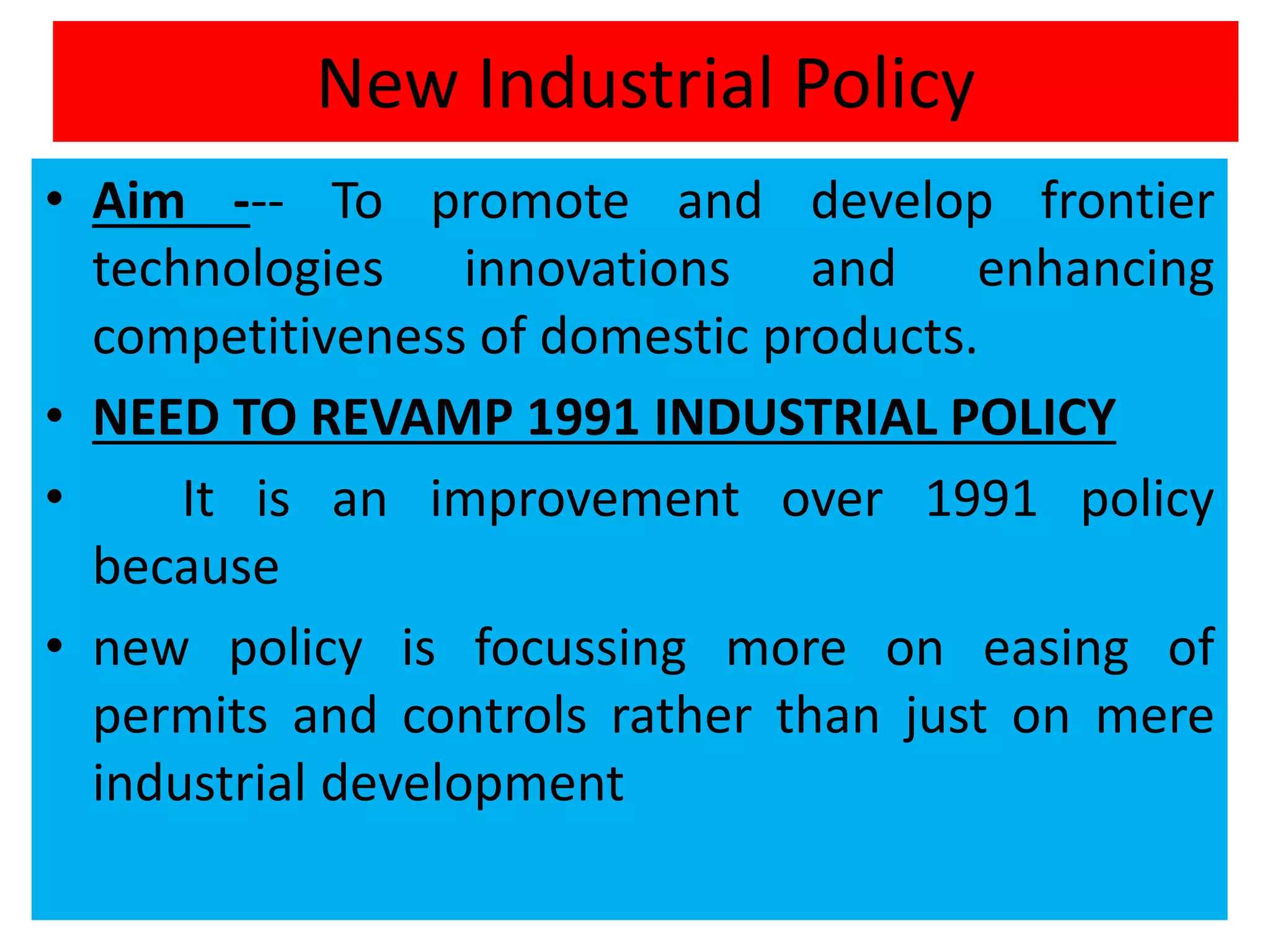 New Industrial Policy
• Aim --- To promote and develop frontier
technologies innovations and enhancing
competitiveness of domestic products.
• NEED TO REVAMP 1991 INDUSTRIAL POLICY
• It is an improvement over 1991 policy
because
• new policy is focussing more on easing of
permits and controls rather than just on mere
industrial development
 
