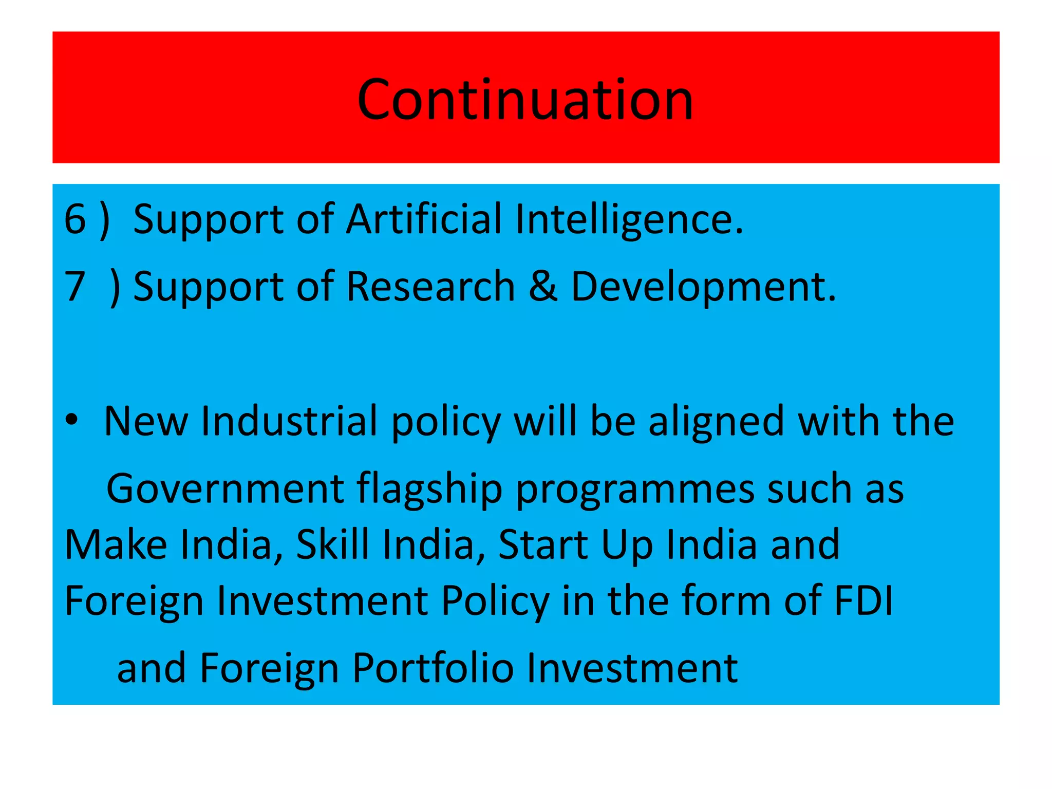 Continuation
6 ) Support of Artificial Intelligence.
7 ) Support of Research & Development.
• New Industrial policy will be aligned with the
Government flagship programmes such as
Make India, Skill India, Start Up India and
Foreign Investment Policy in the form of FDI
and Foreign Portfolio Investment
 
