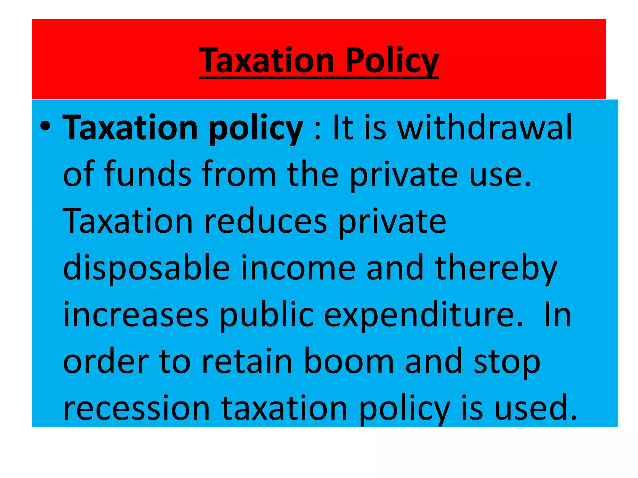Taxation Policy
• Taxation policy : It is withdrawal
of funds from the private use.
Taxation reduces private
disposable income and thereby
increases public expenditure. In
order to retain boom and stop
recession taxation policy is used.
 