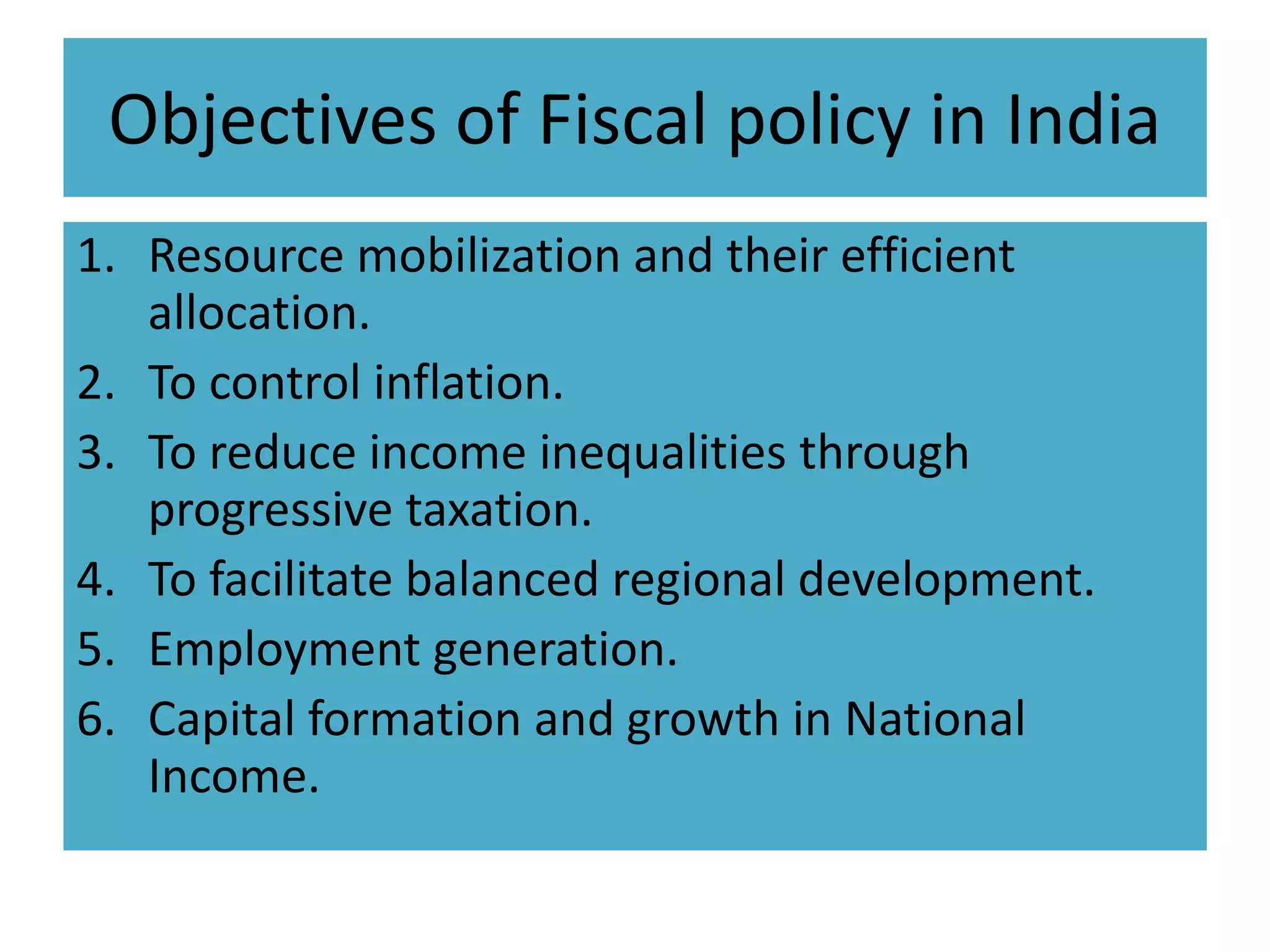 Objectives of Fiscal policy in India
1. Resource mobilization and their efficient
allocation.
2. To control inflation.
3. To reduce income inequalities through
progressive taxation.
4. To facilitate balanced regional development.
5. Employment generation.
6. Capital formation and growth in National
Income.
 