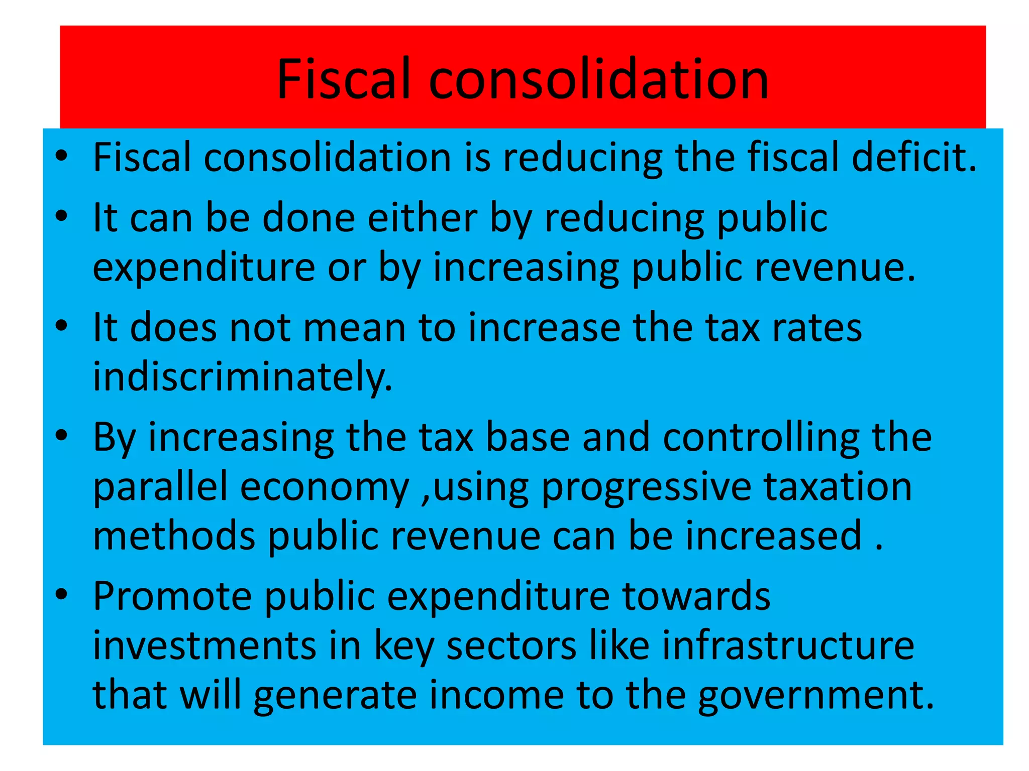 Fiscal consolidation
• Fiscal consolidation is reducing the fiscal deficit.
• It can be done either by reducing public
expenditure or by increasing public revenue.
• It does not mean to increase the tax rates
indiscriminately.
• By increasing the tax base and controlling the
parallel economy ,using progressive taxation
methods public revenue can be increased .
• Promote public expenditure towards
investments in key sectors like infrastructure
that will generate income to the government.
 