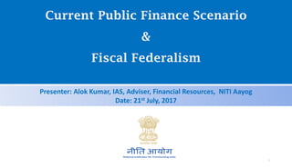 Current Public Finance Scenario
&
Fiscal Federalism
Presenter: Alok Kumar, IAS, Adviser, Financial Resources, NITI Aayog
Date: 21st July, 2017
1
 